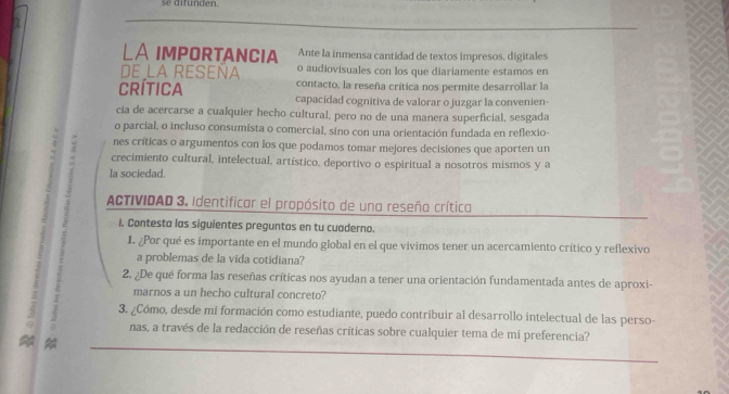 se difunden. 
LA impOrtANCIa Ante la inmensa cantidad de textos impresos, digitales 
de la reseña o audiovisuales con los que diariamente estamos en 
contacto, la reseña crítica nos permite desarrollar la 
Crítica capacidad cognitiva de valorar o juzgar la convenien- 
cia de acercarse a cualquier hecho cultural, pero no de una manera superficial, sesgada 
o parcial, o incluso consumista o comercial, sino con una orientación fundada en reflexio- 
nes críticas o argumentos con los que podamos tomar mejores decisiones que aporten un 
. crecimiento cultural, intelectual, artístico, deportivo o espiritual a nosotros mismos y a 
la sociedad. 
ACTIVIDAD 3. Identificar el propósito de una reseña crítica 
I. Contesta las siguientes preguntas en tu cuaderno. 
1. ¿Por qué es importante en el mundo global en el que vivimos tener un acercamiento crítico y reflexivo 
a problemas de la vida cotidiana? 
2. ¿De qué forma las reseñas críticas nos ayudan a tener una orientación fundamentada antes de aproxi- 
marnos a un hecho cultural concreto? 
5 3. ¿Cómo, desde mi formación como estudiante, puedo contribuir al desarrollo intelectual de las perso- 
nas, a través de la redacción de reseñas críticas sobre cualquier tema de mi preferencia?