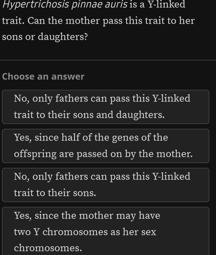 Hypertrichosis pinnae auris is a Y-linked
trait. Can the mother pass this trait to her
sons or daughters?
Choose an answer
No, only fathers can pass this Y -linked
trait to their sons and daughters.
Yes, since half of the genes of the
offspring are passed on by the mother.
No, only fathers can pass this Y -linked
trait to their sons.
Yes, since the mother may have
two Y chromosomes as her sex
chromosomes.