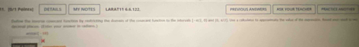 DETAILS MY NOTES LARAT11 6.6.122. PREVIOUS ANSWERS ASK YOUR TEACHER PRACTICE ANOTISR 
Define the inverse cosecant function by restricting the domain of the cosecant function to the intervals (-π /2,0) and (0,π /2). Unse a cakulstor to approximate the value of the expenaion. Raued youroond in bw 
decieal places. (Enter your anuwer in radians.)
(-13)