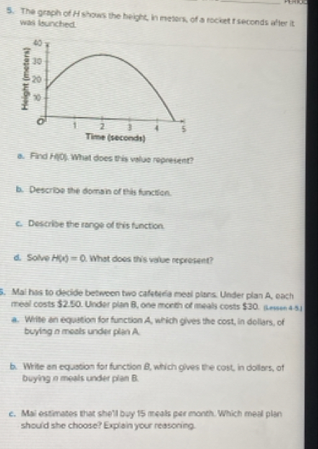The graph of H shows the height, in meters, of a rocket t seconds after it 
was leunched.
40
30
20
∞0
1 2 3 4 5
Time (seconds) 
a. Find H(0) ). What does this value represent? 
b. Describe the domain of this function. 
c. Describe the range of this function. 
d. Solve H(x)=0. What does this value represent? 
5. Mai has to decide betweon two cafeteria meal plans. Under plan A, each 
meal costs $2.50. Under plan 8, one month of meals costs $30. (Lewsee4-5.1 
a. Write an equation for function A, which gives the cost, in dollars, of 
buying n meals under plan A. 
b. Write an equation for function B, which gives the cost, in dollars, of 
buying n meals under plan B. 
c. Mai estimates that she'll buy 15 mealls per month. Which meal plan 
should she choose? Explain your reasoning.
