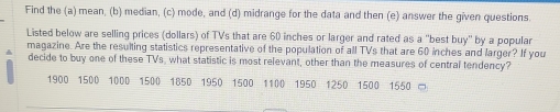 Find the (a) mean, (b) median, (c) mode, and (d) midrange for the data and then (e) answer the given questions. 
Listed below are selling prices (dollars) of TVs that are 60 inches or larger and rated as a "best buy" by a popular 
magazine. Are the resuling statistics representative of the population of all TVs that are 60 inches and larger? If you 
decide to buy one of these TVs, what statistic is most relevant, other than the measures of central tendency?
1900 1500 1000 1500 1850 1950 1500 1100 1950 1250 1500 1550