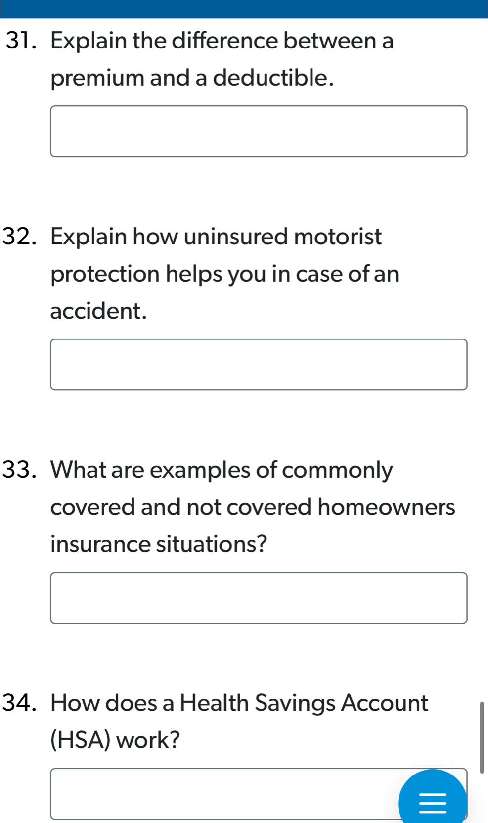 Explain the difference between a 
premium and a deductible. 
32. Explain how uninsured motorist 
protection helps you in case of an 
accident. 
33. What are examples of commonly 
covered and not covered homeowners 
insurance situations? 
34. How does a Health Savings Account 
(HSA) work?