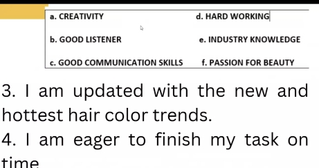 a. CREATIVITY d. HARD WORKING
b. GOOD LISTENER e. INDUSTRY KNOWLEDGE
c. GOOD COMMUNICATION SKILLS f. PASSION FOR BEAUTY
3. I am updated with the new and
hottest hair color trends.
4. I am eager to finish my task on
time