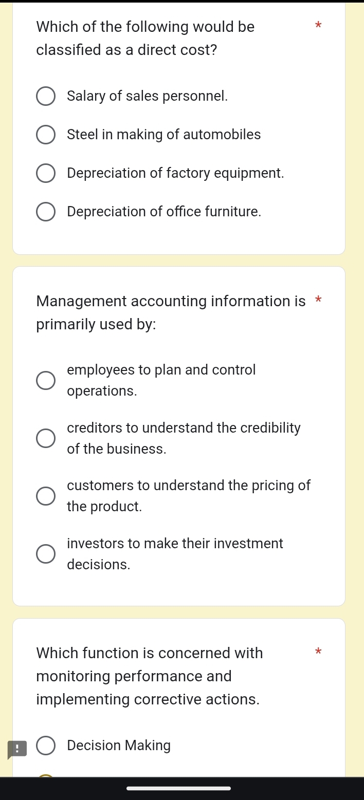 Which of the following would be
*
classified as a direct cost?
Salary of sales personnel.
Steel in making of automobiles
Depreciation of factory equipment.
Depreciation of office furniture.
Management accounting information is *
primarily used by:
employees to plan and control
operations.
creditors to understand the credibility
of the business.
customers to understand the pricing of
the product.
investors to make their investment
decisions.
Which function is concerned with *
monitoring performance and
implementing corrective actions.
! Decision Making