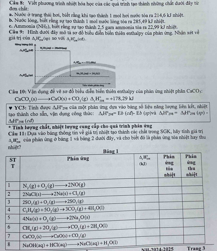 Viết phương trình nhiệt hóa học của các quá trình tạo thành những chất dưới đây từ
đơn chất:
a. Nước ở trạng thái hơi, biết rằng khi tạo thành 1 mol hơi nước tỏa ra 214,6 kJ nhiệt.
b. Nước lỏng, biết rằng sự tạo thành 1 mol nước lỏng tỏa ra 285,49 kJ nhiệt.
c. Ammonia (NH_3) 0, biết rằng sự tạo thành 2,5 gam ammonia tỏa ra 22,99 kJ nhiệt.
Câu 9: Hình dưới đây mô tả sơ đồ biểu diễn biển thiên enthalpy của phản ứng. Nhận xét về
giá trị của △ _fH_(298)°(sp) so với △ _tH_(298)°(cd).
Năng lượng (kJ)
△ _fH_(258)^o(cd) H₂SO₄(oq) + 2NaOH(oq)
△ J_(TM)°=-111.68kJ
△ _fH_(2ng)^0(v)
Na_2SO_4(aq)+2H_2O(l)
Tiền trình phần ứng
Câu 10: Vận dụng để vẽ sơ đồ biểu diễn biến thiên enthalpy của phản ứng nhiệt phân CaCO_3:
CaCO_3(s)to CaO(s)+CO_2(g)△ _rH_(298)^o=+178,29kJ
YC3: Tính được △ _rH°_298 của một phản ứng dựa vào bảng số liệu năng lượng liên kết, nhiệt
tạo thành cho sẵn, vận dụng công thức: △ _rH°_298=Eb(cd)-Eb(sp)va △ _rH°_298=△ _fH°_298(sp)-
△ _fH°_298(cd)
* Tính lượng chất, nhiệt lượng cung cấp cho quá trình phản ứng
Câu 11: Dựa vào bảng thông tin về giá trị nhiệt tạo thành các chất trong SGK, hãy tính giá trị
△ _rH_(298)° của phản ứng ở bảng 1 và bảng 2 dưới đây, và cho biết đó là phản ứng tỏa nhiệt hay thu
NH-2024-2025 Trang 3