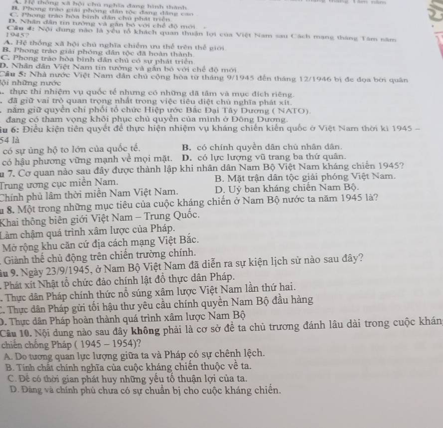 A Hệ thông xã hội chú nghĩa đang hình thành
B, Phong trào giải phóng dân tộc đang dâng cao
C. Phong trào hòa bình dân chủ phát triển
D. Nhân dân tin tưởng và gân bó với chế độ mới 
Cầu 4: Nội dung nào là yêu tổ khách quan thuận lợi của Việt Nam sau Cách mạng tháng Tâm năm
1945?
A. Hệ thống xã hội chủ nghĩa chiếm ưu thể trên thế giới
B. Phong trào giải phóng dân tộc đã hoàn thành.
C. Phong trảo hòa bình dân chủ có sự phát triển.
D. Nhân dân Việt Nam tin tưởng và gắn bỏ với chế độ mới
Cầu 5: Nhà nước Việt Nam dân chủ cộng hòa từ tháng 9/1945 đến tháng 12/1946 bị đe đọa bởi quân
lội những nước
A thực thi nhiệm vụ quốc tế nhưng có những dã tâm và mục đích riêng.
đã giữ vai trò quan trọng nhất trong việc tiêu diệt chủ nghĩa phát xít.
năm giữ quyền chi phối tổ chức Hiệp ước Bắc Đại Tây Dương ( NATO).
đang có tham vọng khôi phục chủ quyền của mình ở Đông Dương.
ầu 6: Điều kiện tiên quyết để thực hiện nhiệm vụ kháng chiến kiến quốc ở Việt Nam thời kì 1945 -
54 là
có sự ủng hộ to lớn của quốc tế. B. có chính quyền dân chủ nhân dân.
có hậu phương vững mạnh về mọi mặt. D. có lực lượng vũ trang ba thứ quân.
Su 7. Cơ quan nào sau đây được thành lập khi nhân dân Nam Bộ Việt Nam kháng chiến 1945?
Trung ương cục miễn Nam. B. Mặt trận dân tộc giải phóng Việt Nam.
Chính phủ lâm thời miền Nam Việt Nam. D. Uỷ ban kháng chiến Nam Bộ.
S 8. Một trong những mục tiêu của cuộc kháng chiến ở Nam Bộ nước ta năm 1945 là?
Khai thông biên giới Việt Nam - Trung Quốc.
Làm chậm quá trình xâm lược của Pháp.
Mở rộng khu căn cứ địa cách mạng Việt Bắc.
Giành thế chủ động trên chiến trường chính.
ầu 9. Ngày 23/9/1945, ở Nam Bộ Việt Nam đã diễn ra sự kiện lịch sử nào sau đây?
- Phát xít Nhật tổ chức đảo chính lật đồ thực dân Pháp.
Thực dân Pháp chính thức nổ súng xâm lược Việt Nam lần thứ hai.
C. Thực dân Pháp gửi tối hậu thư yêu cầu chính quyền Nam Bộ đầu hàng
D. Thực dân Pháp hoàn thành quá trình xâm lược Nam Bộ
Câu 10. Nội dung nào sau đây không phải là cơ sở đề ta chủ trương đánh lâu dài trong cuộc khán
chiến chống Pháp ( 1945 - 1954)?
A. Do tương quan lực lượng giữa ta và Pháp có sự chênh lệch.
B. Tính chất chính nghĩa của cuộc kháng chiến thuộc về ta.
C. Đề có thời gian phát huy những yếu tổ thuận lợi của ta.
D. Đáng và chính phủ chưa có sự chuẩn bị cho cuộc kháng chiến.