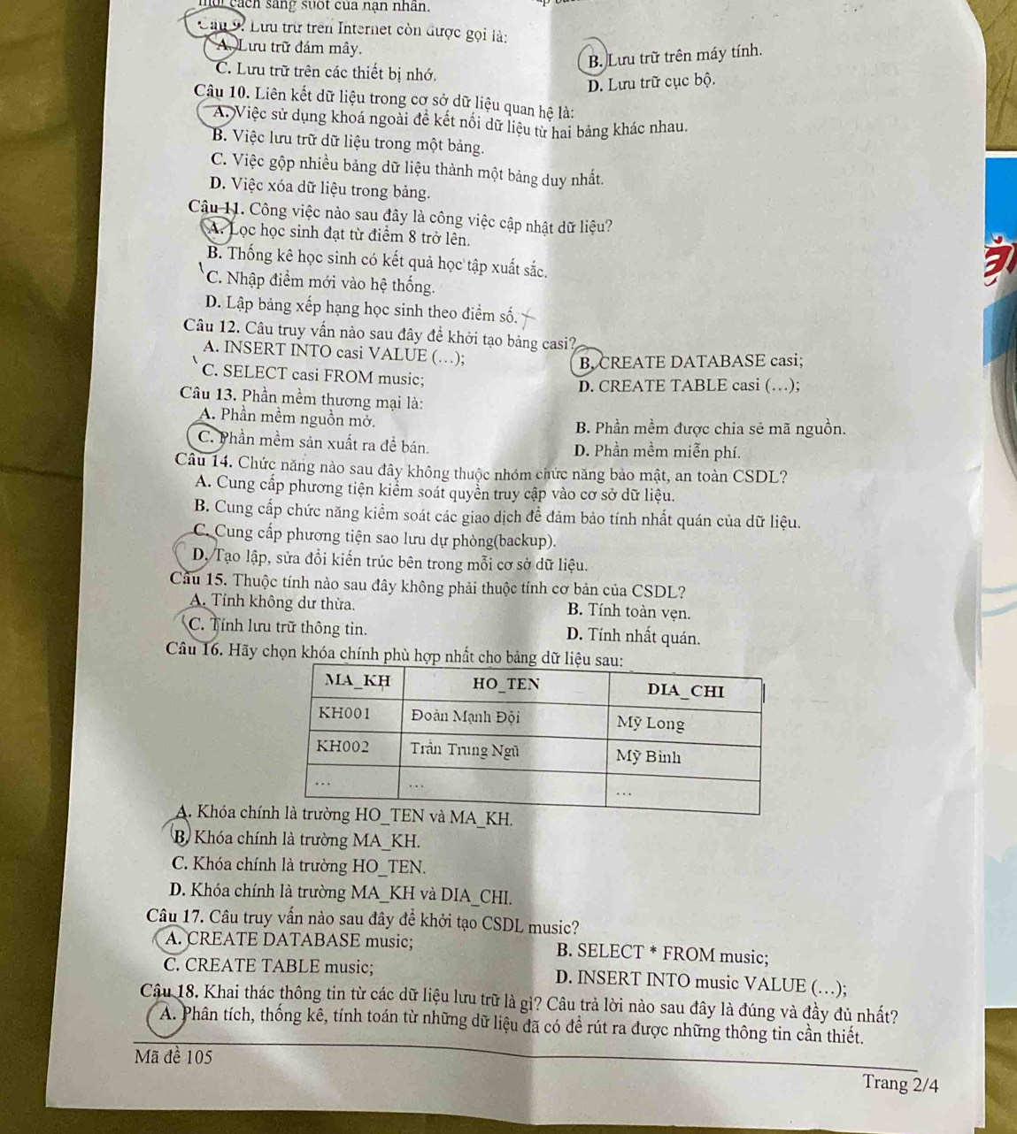 noi cách sáng suốt của nạn nhân.
Cầu 9: Lưu trữ trên Internet còn được gọi là:
A. Lưu trữ đám mây.
B. Lưu trữ trên máy tính.
C. Lưu trữ trên các thiết bị nhớ.
D. Lưu trữ cục bộ.
Câu 10. Liên kết dữ liệu trong cơ sở dữ liệu quan hệ là:
A. Việc sử dụng khoá ngoài để kết nổi dữ liệu từ hai bảng khác nhau.
B. Việc lưu trữ dữ liệu trong một bảng.
C. Việc gộp nhiều bảng dữ liệu thành một bảng duy nhất.
D. Việc xóa dữ liệu trong bảng.
Câu 11. Công việc nào sau đây là công việc cập nhật dữ liệu?
A. Lọc học sinh đạt từ điểm 8 trở lên.
B. Thống kê học sinh có kết quả học tập xuất sắc.
C. Nhập điểm mới vào hệ thống.
D. Lập bảng xếp hạng học sinh theo điểm số.
Câu 12. Câu truy vấn nào sau đây đề khởi tạo bảng casi?
A. INSERT INTO casi VALUE (…);
B, CREATE DATABASE casi;
C. SELECT casi FROM music;
D. CREATE TABLE casi (…);
Câu 13. Phần mềm thương mại là:
A. Phần mềm nguồn mở. B. Phần mềm được chia sẻ mã nguồn.
C. Phần mềm sản xuất ra để bán. D. Phần mềm miễn phí.
Câu 14. Chức năng nào sau đây không thuộc nhóm chức năng bảo mật, an toàn CSDL?
A. Cung cấp phương tiện kiểm soát quyển truy cập vào cơ sở dữ liệu.
B. Cung cấp chức năng kiểm soát các giao dịch để đảm bảo tính nhất quán của dữ liệu.
C. Cung cấp phương tiện sao lưu dự phòng(backup).
D. Tạo lập, sửa đổi kiến trúc bên trong mỗi cơ sở dữ liệu.
Câu 15. Thuộc tính nào sau đây không phải thuộc tính cơ bản của CSDL?
A. Tính không dư thừa.
B. Tính toàn vẹn.
C. Tính lưu trữ thông tin. D. Tính nhất quán.
Câu 16. Hãy chọn khóa chính phù hợp nhất cho bảng d
A. Khóa chíH.
B Khóa chính là trường MA_KH.
C. Khóa chính là trường HO_TEN.
D. Khóa chính là trường MA_KH và DIA_CHI.
Câu 17. Câu truy vấn nào sau đây để khởi tạo CSDL music?
A. CREATE DATABASE music; B. SELECT * FROM music;
C. CREATE TABLE music; D. INSERT INTO music VALUE (…);
Câu 18. Khai thác thông tin từ các dữ liệu lưu trữ là gì? Câu trả lời nào sau đây là đúng và đầy đủ nhất?
A. Phân tích, thống kê, tính toán từ những dữ liệu đã có đề rút ra được những thông tin cần thiết.
Mã đề 105
Trang 2/4