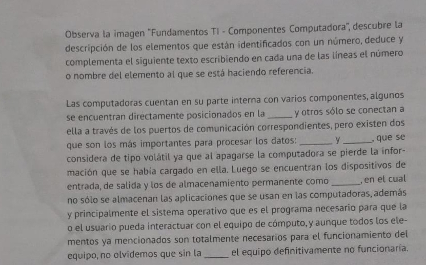 Observa la imagen ''Fundamentos TI - Componentes Computadora'', descubre la 
descripción de los elementos que están identificados con un número, deduce y 
complementa el siguiente texto escribiendo en cada una de las líneas el número 
o nombre del elemento al que se está haciendo referencia. 
Las computadoras cuentan en su parte interna con varios componentes, algunos 
se encuentran directamente posicionados en la _y otros sólo se conectan a 
ella a través de los puertos de comunicación correspondientes, pero existen dos 
que son los más importantes para procesar los datos: _y _, que se 
considera de tipo volátil ya que al apagarse la computadora se pierde la infor- 
mación que se había cargado en ella. Luego se encuentran los dispositivos de 
entrada, de salida y los de almacenamiento permanente como _, en el cual 
no sólo se almacenan las aplicaciones que se usan en las computadoras, además 
y principalmente el sistema operativo que es el programa necesario para que la 
o el usuario pueda interactuar con el equipo de cómputo,y aunque todos los ele- 
mentos ya mencionados son totalmente necesarios para el funcionamiento del 
equipo, no olvidemos que sin la _el equipo definitivamente no funcionaría.