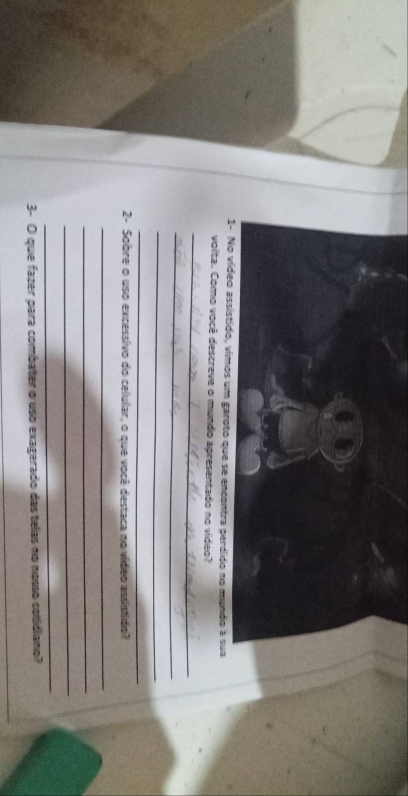 1- No vídeo assistido, vimos um garoto que se encontra perdido no mundo à sua 
volta. Como você descreve o mundo apresentado no vídeo? 
_ 
_ 
_ 
_ 
2- Sobre o uso excessivo do celular, o que você destaca no vídeo assistido? 
_ 
_ 
_ 
_ 
3- O que fazer para combater o uso exagerado das telas no nosso cotidiano? 
_