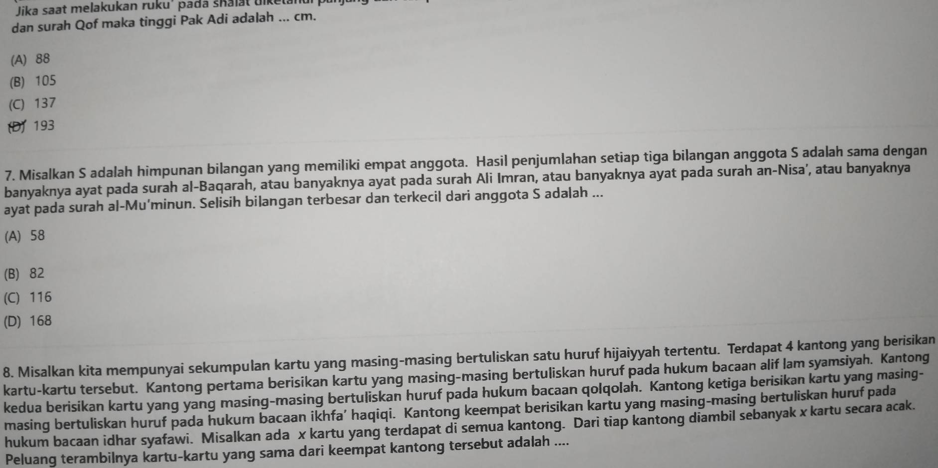 Jika saat melakukan ruku' pada shalat uiket.
dan surah Qof maka tinggi Pak Adi adalah ... cm.
(A) 88
(B) 105
(C) 137
(D) 193
7. Misalkan S adalah himpunan bilangan yang memiliki empat anggota. Hasil penjumlahan setiap tiga bilangan anggota S adalah sama dengan
banyaknya ayat pada surah al-Baqarah, atau banyaknya ayat pada surah Ali Imran, atau banyaknya ayat pada surah an-Nisa’, atau banyaknya
ayat pada surah al-Mu’minun. Selisih bilangan terbesar dan terkecil dari anggota S adalah ...
(A) 58
(B) 82
(C) 116
(D) 168
8. Misalkan kita mempunyai sekumpulan kartu yang masing-masing bertuliskan satu huruf hijaiyyah tertentu. Terdapat 4 kantong yang berisikan
kartu-kartu tersebut. Kantong pertama berisikan kartu yang masing-masing bertuliskan huruf pada hukum bacaan alif lam syamsiyah. Kantong
kedua berisikan kartu yang yang masing-masing bertuliskan huruf pada hukum bacaan qolqolah. Kantong ketiga berisikan kartu yang masing-
masing bertuliskan huruf pada hukum bacaan ikhfa’ haqiqi. Kantong keempat berisikan kartu yang masing-masing bertuliskan huruf pada
hukum bacaan idhar syafawi. Misalkan ada x kartu yang terdapat di semua kantong. Dari tiap kantong diambil sebanyak x kartu secara acak.
Peluang terambilnya kartu-kartu yang sama dari keempat kantong tersebut adalah ....