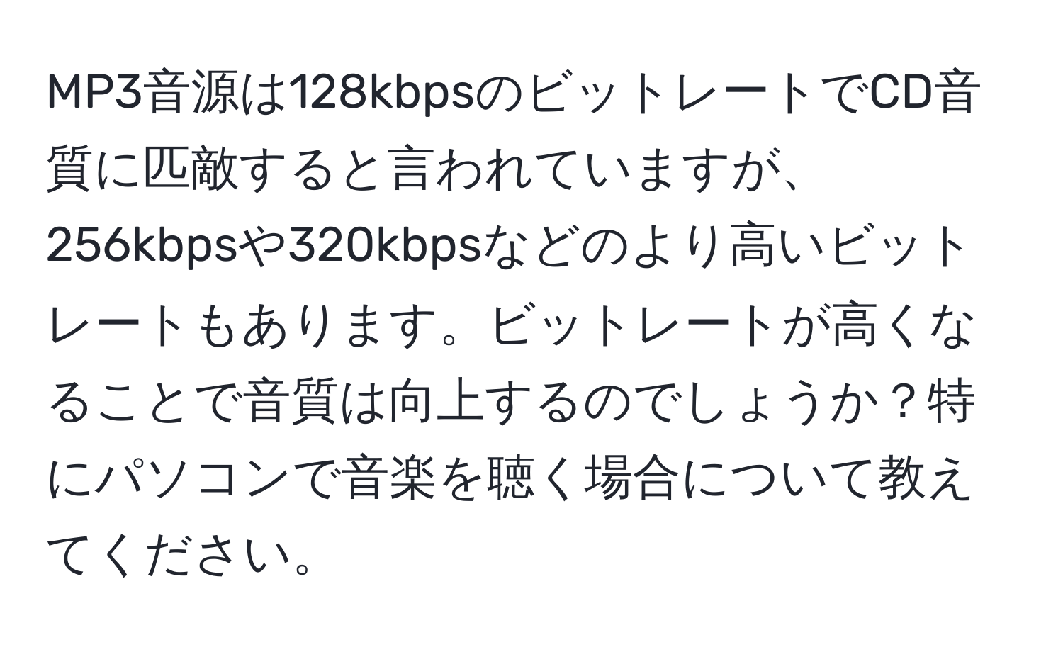 MP3音源は128kbpsのビットレートでCD音質に匹敵すると言われていますが、256kbpsや320kbpsなどのより高いビットレートもあります。ビットレートが高くなることで音質は向上するのでしょうか？特にパソコンで音楽を聴く場合について教えてください。