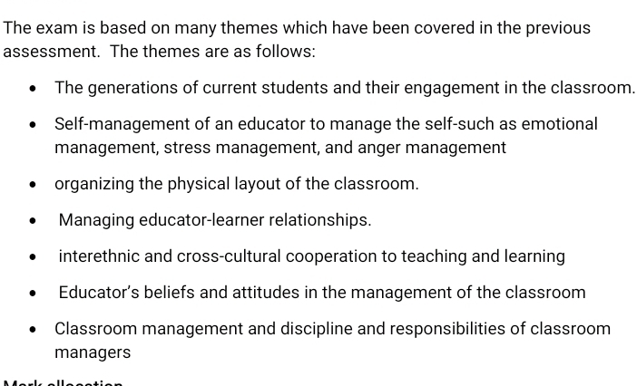 The exam is based on many themes which have been covered in the previous
assessment. The themes are as follows:
The generations of current students and their engagement in the classroom.
Self-management of an educator to manage the self-such as emotional
management, stress management, and anger management
organizing the physical layout of the classroom.
Managing educator-learner relationships.
interethnic and cross-cultural cooperation to teaching and learning
Educator’s beliefs and attitudes in the management of the classroom
Classroom management and discipline and responsibilities of classroom
managers