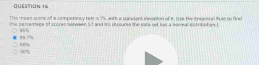 The mean score of a competency test is 75, with a standard deviation of 6. Use the Empirical Rule to find
the percentage of scores between 57 and 93, (Assume the data set has a normal distribution.)
95%
99 7%
68%
50%