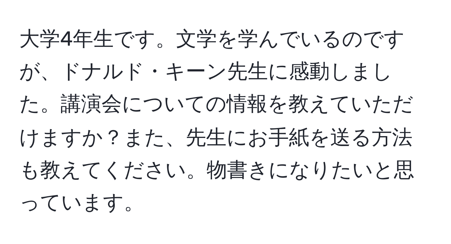 大学4年生です。文学を学んでいるのですが、ドナルド・キーン先生に感動しました。講演会についての情報を教えていただけますか？また、先生にお手紙を送る方法も教えてください。物書きになりたいと思っています。