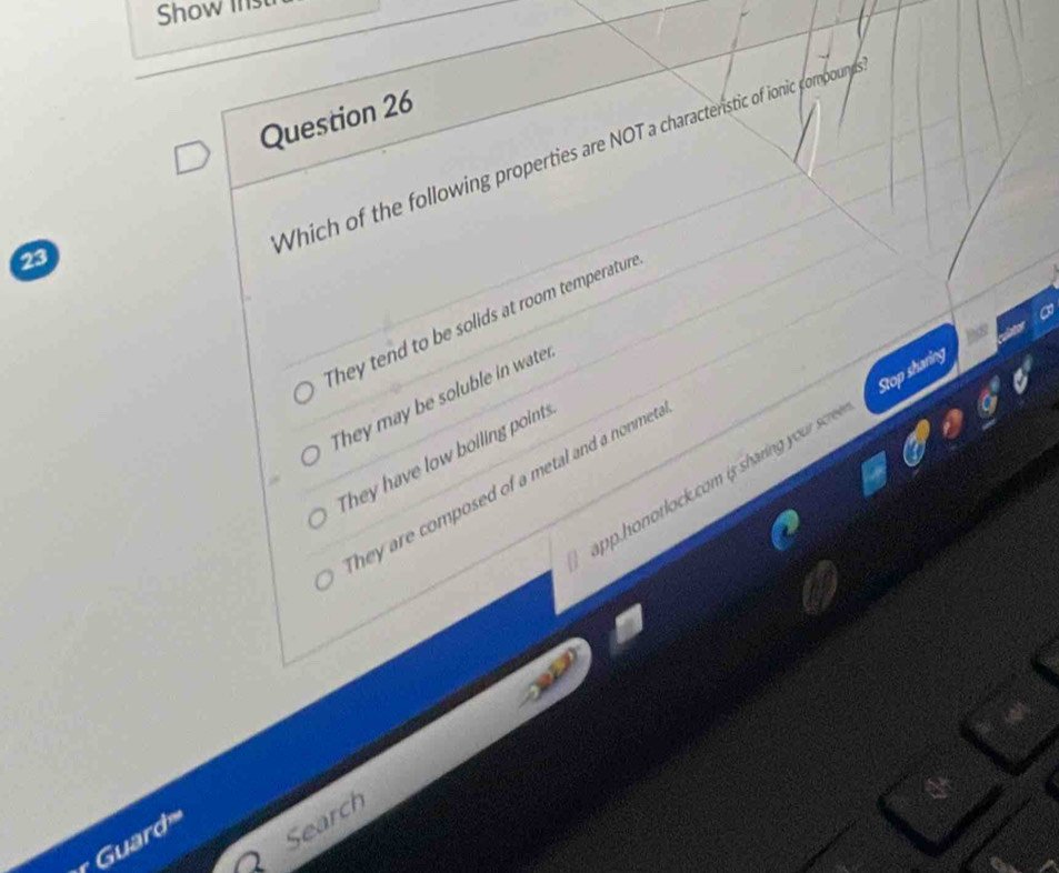 Show inst
Question 26
Which of the following properties are NOT a characterstic of ionic compoun
23
They tend to be solids at room temperature
They may be soluble in water
op.honotlock.com is sharing your scer. Stop sharing
They have low boiling points
hey are composed of a metal and a nonmet .
Guard Search