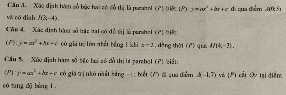 Xác định hàm số bậc hai có đồ thị là parabol (P) biết:(P): y=ax^2+bx+c đi qua điểm A(0;5)
và có đỉnh I(3;-4). 
Câu 4. Xác định hàm số bậc hai có đồ thị là parabol (P) biết: 
(P): y=ax^2+bx+c có giá trị lớn nhất bằng 1 khi x=2 , đồng thời (P) qua M(4;-3). 
Câu 5. Xác định hàm số bậc hai có đồ thị là parabol (P) biết: 
(P): y=ax^2+bx+c có giá trị nhỏ nhất bằng −1; biết (P) đi qua điểm A(-1;7) và (P) cắt Oy tại điểm 
có tung độ bằng 1.