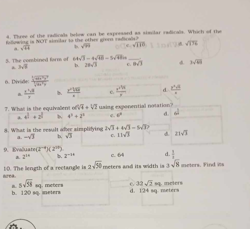 Three of the radicals below can be expressed as similar radicals. Which of the
following is NOT similar to the other given radicals?
a. sqrt(44)
b. sqrt(99) c. sqrt(110) d . sqrt(176)
5. The combined form of 64sqrt(3)-4sqrt(48)-5sqrt(48) is _.
d. 3sqrt(48)
a. 3sqrt(8)
b. 28sqrt(3) c. 8sqrt(3)
6. Divide:  sqrt[3](48x^3y^7)/sqrt[3](8x^5y) 
a.  x^3sqrt(8)/y  b.  y^2sqrt[3](6x)/x   x^2sqrt[3](6)/y 
c.
d.  y^3sqrt(6)/x 
7. What is the equivalent of sqrt[3](4)+sqrt[5](2) using exponential notation?
a. 4^(frac 1)3+2^(frac 1)5 b. 4^3+2^5 c. 6^8
d. 6^(frac 1)8
8. What is the result after simplifying 2sqrt(3)+4sqrt(3)-5sqrt(3) ?
a. -sqrt(3) b. sqrt(3) c. 11sqrt(3) d. 21sqrt(3)
9. Evaluate (2^(-4))(2^(10)).
a. 2^(14) b. 2^(-14) c. 64 d.  1/2 
10. The length of a rectangle is 2sqrt(50) meters and its width is 3sqrt(8) meters. Find its
area.
c. 32sqrt(2)sq
a. 5sqrt(58)sq . meters . meters
b. 120 sq. meters d. 124 sq. meters