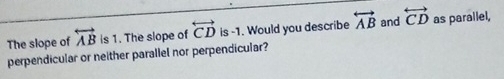 The slope of overleftrightarrow AB is 1. The slope of overleftrightarrow CD is -1. Would you describe overleftrightarrow AB and overleftrightarrow CD as parallel, 
perpendicular or neither parallel nor perpendicular?