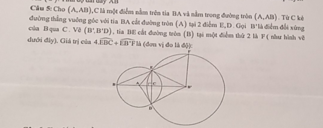 day AB
Câu 5: Cho (A,AB) ,C là một điểm nằm trên tia BA và nằm trong đường tròn (A,AB). Từ C kẻ
đường thẳng vuông góc với tia BA cắt đường tròn (A) tại 2 điểm E,D. Gọi B' là điểm đối xứng
của B qua C. Vẽ (B',B'D) , tia BE cắt đường tròn (B) tại một điểm thứ 2 là F( như hình vẽ
dưới đây). Giá trị của 4.widehat EBC+widehat EB'F là (đơn vị đo là độ):