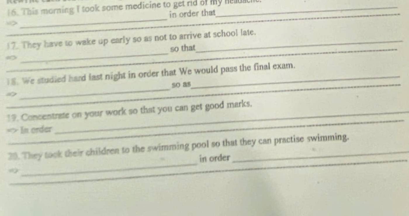 1 6. This morning I took some medicine to get rid of my helach_ 
in order that 
_ 
_ 
_ 
“> 
_ 
_ 
)7. They have to wake up early so as not to arrive at school late. 
so that 
_ 
_ 
18. We studied hard last night in order that We would pass the final exam. 
_so as 
_ 
19. Concentrate on your work so that you can get good marks. 
=> In order 
_ 
_ 
30. They took their children to the swimming pool so that they can practise swimming. 
in order 
_