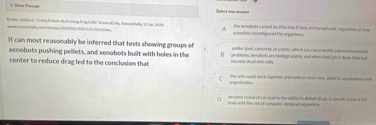 Show Passage Select one answer
Brown, Joshua E. 'Living Robots Built Using Frog Cells." ScienceDaily, ScienceDaily, 13 Jan. 2020. the xenobots cannot be effective if they are turned over, regardless of how
A
www.sciencedaily.com/releases/2020/01/200113175653.htm. scientists reconfigured the organisms.
It can most reasonably be inferred that tests showing groups of # unlike steel, concrete, or plastic, which can cause health and environmentai
xenobots pushing pellets, and xenobots built with holes in the B problems, xenobots are blodegradable, and when their job is done, they just
center to reduce drag led to the conclusion that become dead skin cells.
the cells could work together and move on their own, aided by spontaneous seif-
C organization.
xenobot research can lead to the ability to deliver drugs to specific areas of the
body with the use of computer-designed organisms.