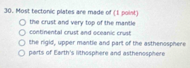 Most tectonic plates are made of (1 point)
the crust and very top of the mantle
continental crust and oceanic crust
the rigid, upper mantle and part of the asthenosphere
parts of Earth's lithosphere and asthenosphere