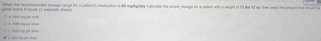 When the recommended dosage range for a patient's medication is 60 mg/kg/day Calculate the proper dosage for a patient with a weight of 72 Ibs 12 oz, then select the amount that should be
given every 8 hours (3 separate doses)
a. 1440 mg per dose
b. 1980 mg per dose
c. 4320 mg per dose
d. 662 mg per dose