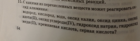 озмоных реакций. 
15. Скакими из перечисленных веществ может реагироватьок- 
сид алюминия: 
Βодород, Κислород, Βода, океид Κалия, оксид цинка, оксид 
азоτа(Π), оксид углерода(Ι), гидроксид наτрия, гидроксид 
меди(Ι), кремниевая кислоτа, серная κислоτа? 
54