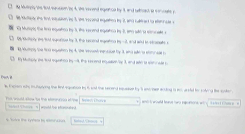 □ A Murply the first equation by 4, the second equation by 3, and subtract to eliminate y
□ Muliply the first equation by 3, the second equation by 2, and sublract to eliminate s 
Q Muliply the first equation by 3, the second equation by 2, and add to eliminate s 
□ Dy Muliply the first equation by 3, the second equation by -2, and add to eliminate s 
E Muliply the first equation by 4, the second equation by 3, and add to etiminate y. 
D A Mutply the first equation by -4, the second equation by 3, and add to eliminate y. 
Part II 
k Expian why mulptying the first equation by 6 anst the second equation by fs and then adding is not useful for solving the system 
This would alow for the elimination of the helect Chaive and it would leave two equations with Select Chaice w 
Sert Chac woust be eliminated. 
6 Soive the syslem by elimination Saleci Choce '