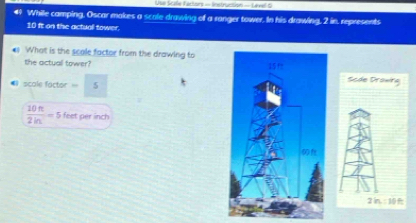 Use Scate Factors == Instruntion  Lével 5
41 While camping, Oscar makes a scale drawing of a ranger tower. In his drawing, 2 in, represents
10 ft on the actuall tower.
What is the seale factor from the drawing to
the actuall tower? Scde Drowirg
scale factor = 5
 10n/2m =5 feet per inch
2in:164