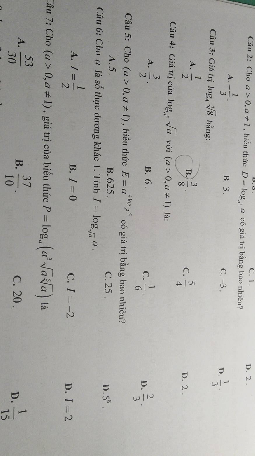 C. 1.
D. 2.
Câu 2: Cho a>0, a!= 1 , biểu thức D=log a có giá trị bằng bao nhiêu?
A. - 1/3 . B. 3.
C. −3.
D.  1/3 . 
Câu 3: Giá trị log _4sqrt[4](8) bằng:
A.  1/2 
B.  3/8 .
C.  5/4  D. 2.
Câu 4: Giá trị của log _a^3sqrt(a) với (a>0,a!= 1) là:
A.  3/2 . B. 6. D.  2/3 .
C.  1/6 . 
Câu 5: Cho (a>0,a!= 1) , biểu thức E=a^(4log _a^2)5 có giá trị bằng bao nhiêu?
A. 5. B. 625. C. 25 . 5^8. 
D.
Câu 6: Cho a là số thực dương khác 1. Tính I=log _sqrt(a)a.
A. I= 1/2 
B. I=0 C. I=-2 I=2
D.
Câu 7: Cho (a>0,a!= 1) , giá trị của biểu thức P=log _a(a^3sqrt(a)sqrt[5](a)) là
A.  53/30 
B.  37/10 . C. 20.
D.  1/15 