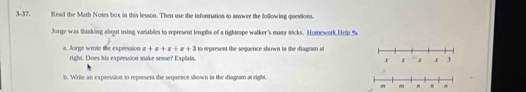 3-37. Read the Math Notes box in this lesson. Then use the information to answer the following questions. 
Jorge was thinking about using variables to represent lengths of a tightrope walker's many tricks. Homework Help % 
a. Jorge wrote the expression x+x+x+z+3 to represent the sequence shown in the diagram at 
right. Does his expression make sense? Explain. 
b. Write an expression to represent the sequence shown in the diagram at right.