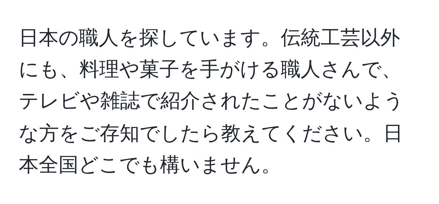 日本の職人を探しています。伝統工芸以外にも、料理や菓子を手がける職人さんで、テレビや雑誌で紹介されたことがないような方をご存知でしたら教えてください。日本全国どこでも構いません。