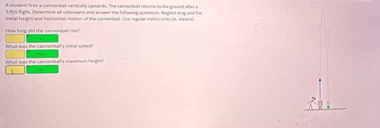 A student fires a cannonball vertically upwards. The cannonball returns to the ground after a
3,80s flight. Determine all unknowns and answer the following questions. Neglect drag and the 
initial height and horizontal motion of the cannonball. Use regular metric units (ie. meters). 
How long did the cannonball rise? 
5 
What was the cannonball's initial speed?
m/s
What was the cannonball's maximum height?
I m