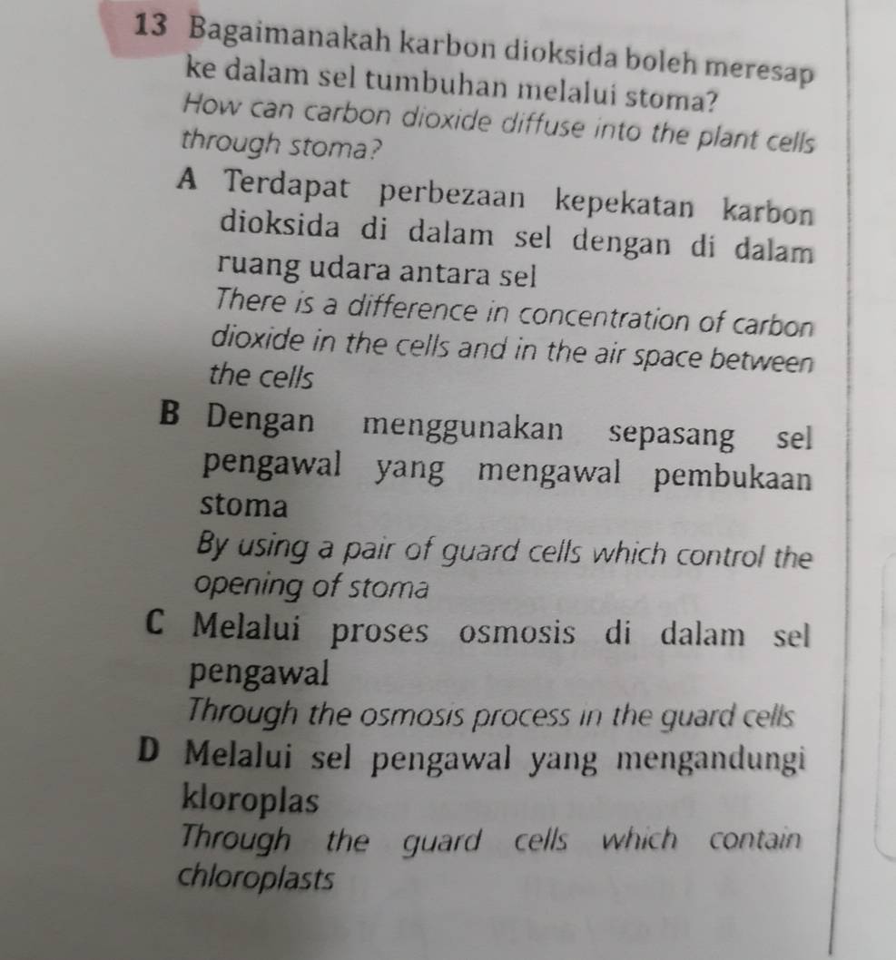 Bagaimanakah karbon dioksida boleh meresap
ke dalam sel tumbuhan melalui stoma?
How can carbon dioxide diffuse into the plant cells
through stoma?
A Terdapat perbezaan kepekatan karbon
dioksida di dalam sel dengan di dalam 
ruang udara antara sel
There is a difference in concentration of carbon
dioxide in the cells and in the air space between .
the cells
B Dengan menggunakan sepasang sel
pengawal yang mengawal pembukaan
stoma
By using a pair of guard cells which control the
opening of stoma
C Melaluí proses osmosis di dalam sel
pengawal
Through the osmosis process in the guard cells
D Melalui sel pengawal yang mengandungi
kloroplas
Through the guard cells which contain
chloroplasts