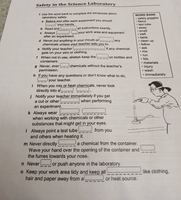 Safety in the Science Laboratory 
1 Use the word bank to complete the sentences about WORD BANK 
laboratory safety. 
a Before and after each experiment you should safely goggies flame 
your hands. test tube 
b Read and □ all instructions exactly. away 
c Always □ □ your work area and equipment smell waft 
after an experiment. taste 
d Never put anything in your mouth or □ any clean up 
chemicals unless your teacher tells you to. follow 
Notify your teacher _if any chemical ask 
gets on your skin or clothing. mix run 
f When not in use, always keep the □ _ on bottles and lids 
containers . materials 
g Never, ever frac □  _ chemicals without the teacher's injury 
permission. wash 
h If you have any questions or don't know what to do, immediately 
_ □  your teacher. 
When you mix or heat chemicals, never look 
directly into a □ □. 
Notify your teacher immediately if you get 
a cut or other _ | when performing 
an experiment. 
k Always wear □ □
when working with chemicals or other 
substances that might get in your eyes. 
I Always point a test tube frac □  ,from you 
and others when heating it. 
m Never directly frac □  a chemical from the container. 
Wave your hand over the opening of the container and □ _ 
the fumes towards your nose. 
n Never frac □  or push anyone in the laboratory. 
o Keep your work area tidy and keep all □ like clothing, 
hair and paper away from a _ 18 □ or heat source.