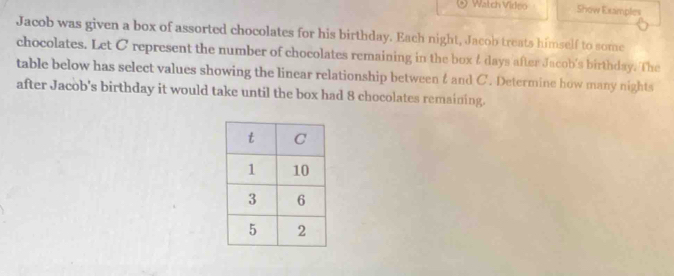 Watch Virleo Show Examples 
Jacob was given a box of assorted chocolates for his birthday. Each night, Jacob treats himself to some 
chocolates. Let C represent the number of chocolates remaining in the box & days after Jacob's birthday. The 
table below has select values showing the linear relationship between &and C. Determine how many nights 
after Jacob's birthday it would take until the box had 8 chocolates remaining.