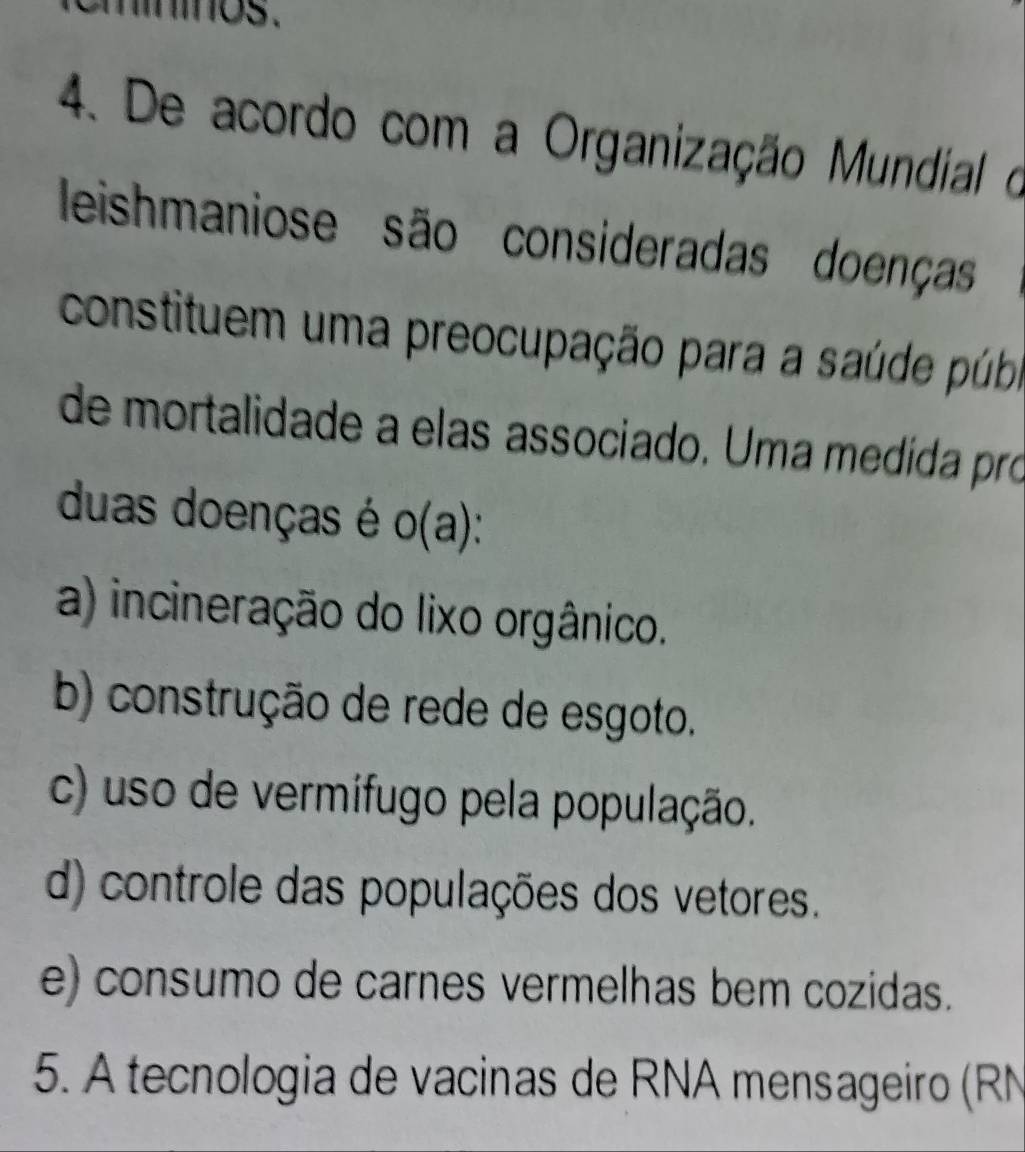 ninos.
4. De acordo com a Organização Mundial o
leishmaniose são consideradas doenças
constituem uma preocupação para a saúde púba
de mortalidade a elas associado. Uma medida pró
duas doenças é o(a)
a) incineração do lixo orgânico.
b) construção de rede de esgoto.
c) uso de vermifugo pela população.
d) controle das populações dos vetores.
e) consumo de carnes vermelhas bem cozidas.
5. A tecnologia de vacinas de RNA mensageiro (RN