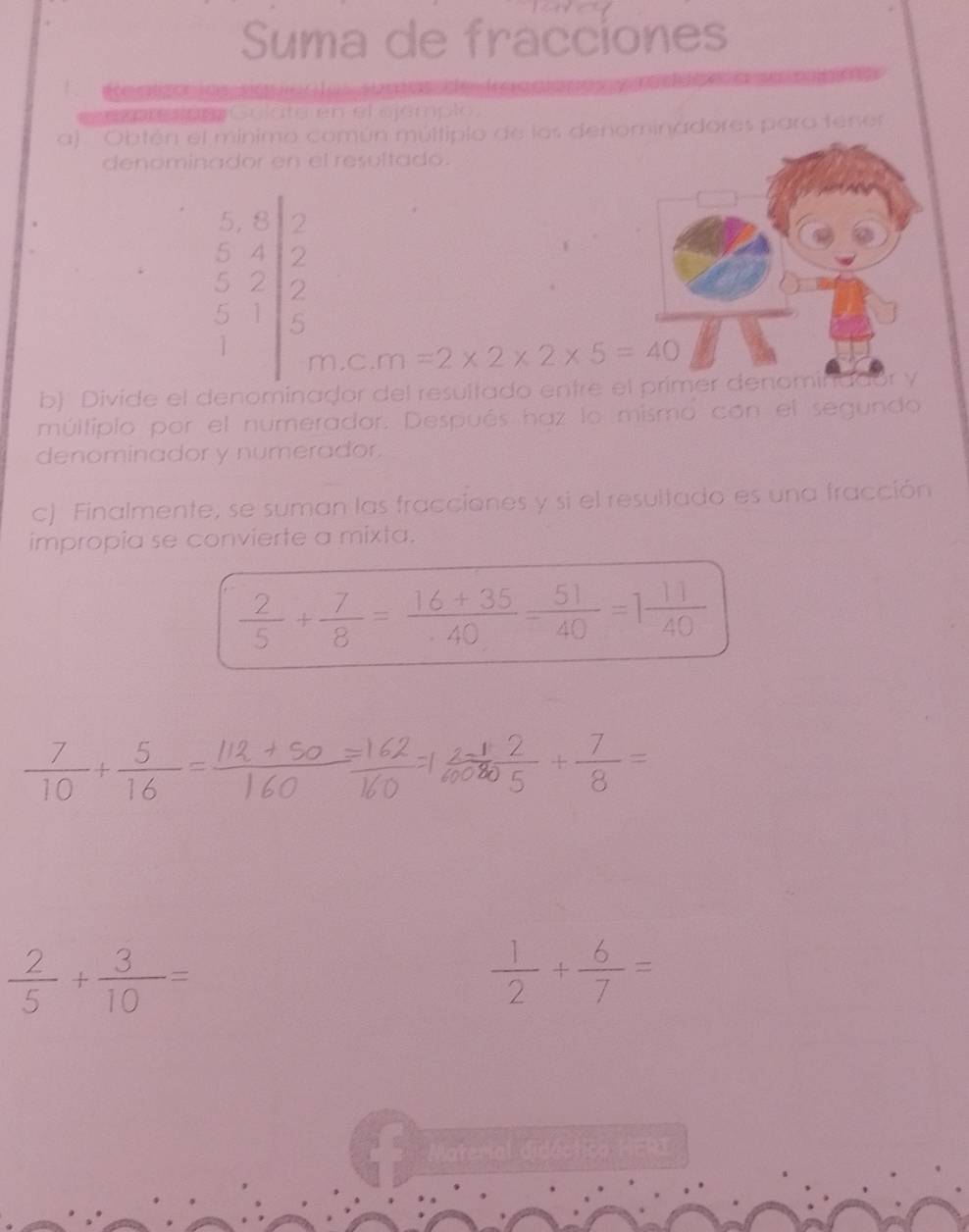 Suma de fracciones 
expresion Golate en el ejémplo, 
a) 'Obtén el mínimo común múltiplo de los denominadores para tene 
denominador en el resultado.
beginarrayr 2 2endarray
=
beginbmatrix 6&6 5&4 5&2 2&1endvmatrix m=2* 2* 2* 5=40
m.c. 
b) Divide el denominador del resultado entre 
múltiplo por el numerador. Después haz lo mismo con el segundo 
denominador y numerador. 
c) Finalmente, se suman las fracciones y si el resultado es una fracción 
impropia se convierte a mixta.
 2/5 + 7/8 = (16+35)/40 = 51/40 =1 11/40 
 7/10 + 5/16 = (112+50)/160 =
 2/5 + 3/10 =
 1/2 + 6/7 =
Material didéctico HERI