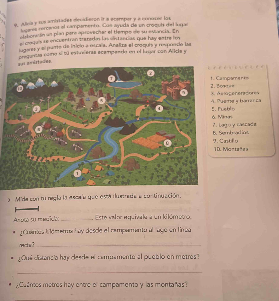 Alicia y sus amistades decidieron ir a acampar y a conocer los
lugares cercanos al campamento. Con ayuda de un croquis del lugar
4 elaborarán un plan para aprovechar el tiempo de su estancia. En
el croquis se encuentran trazadas las distancias que hay entre los
lugares y el punto de inicio a escala. Analiza el croquis y responde las
preguntas como si tú estuvieras acampando en el lugar con Alicia y
istades.
mpamento
sque
rogeneradores
ente y barranca
eblo
inas
ago y cascada
embradíos
astillo
Montañas
》 Mide con tu regla la escala que está ilustrada a continuación.
Anota su medida: _. Este valor equivale a un kilómetro.
¿Cuántos kilómetros hay desde el campamento al lago en línea
recta?_
¿Qué distancia hay desde el campamento al pueblo en metros?
_
¿Cuántos metros hay entre el campamento y las montañas?