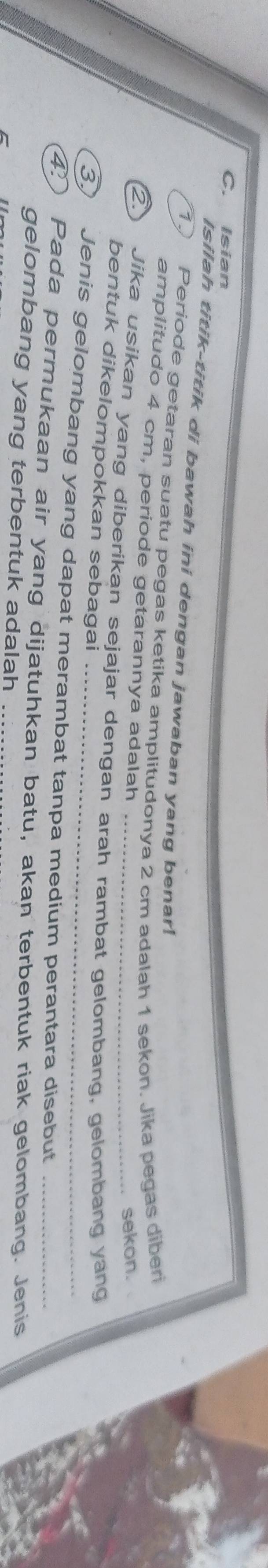 Isian 
Isilah titik-titik di bawah ini dengan jawaban yang benar! 
1. Periode getaran suatu pegas ketika amplitudonya 2 cm adalah 1 sekon. Jika pegas diberi 
amplitudo 4 cm, periode getarannya adalah 
. sekon. 
2. Jika usikan yang diberíkan sejajar dengan arah rambat gelombang, gelombang yang 
bentuk dikelompokkan sebagai 
3) Jenis gelombang yang dapat merambat tanpa medium perantara disebut 
④ Pada permukaan air yang dijatuhkan batu, akan terbentuk riak gelombang. Jenis 
gelombang yang terbentuk adalah