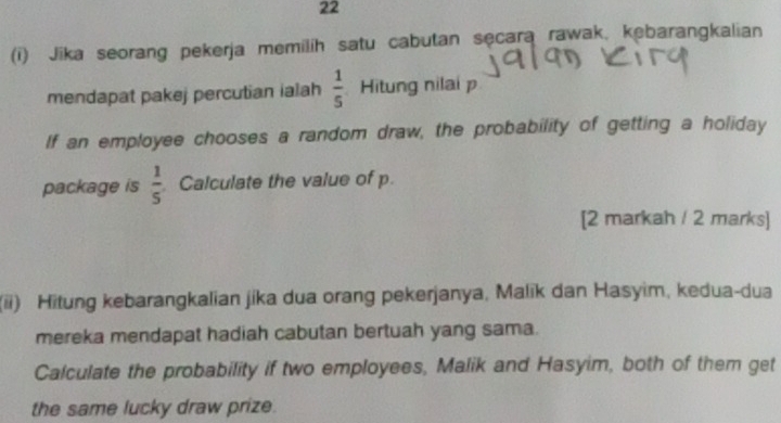 22 
(i) Jika seorang pekerja memilih satu cabutan secara rawak, kebarangkalian 
mendapat pakej percutian ialah  1/5  Hitung nilai p
If an employee chooses a random draw, the probability of getting a holiday 
package is  1/5  Calculate the value of p. 
[2 markah / 2 marks] 
(ii) Hitung kebarangkalian jika dua orang pekerjanya, Malik dan Hasyim, kedua-dua 
mereka mendapat hadiah cabutan bertuah yang sama. 
Calculate the probability if two employees, Malik and Hasyim, both of them get 
the same lucky draw prize.