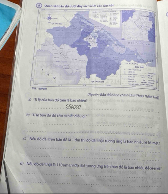 Quan sả lời các cầu hồi: 
(Nguồn: Bản đồ hành chính tỉnh Thừa Thiên Hul) 
) Tỉ lệ của bản đồ trên là bao nhiệu? 
_ 
bộ Ti lệ bán đó đó cho ta biết điều gi? 
_ 
_ 
_ 
c) Nếu độ đài trên bản đồ là 1 cm thì độ đài thật tương ứng là bao nhiêu ki-lô-mét? 
_ 
_ 
d) Nếu độ dài thật là 110 km thì độ dài tương ứng trên bản đồ là bao nhiêu để-xi-mét? 
_