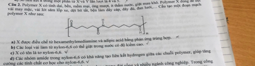 nện kết X trong một phân tử X -và Y lân lượt là 4 và 5.
Câu 2, Polymer X có tính dai, bên, mêm mai, ông mượt, ít thầm nước, giặt mau khỏ. Polymer X dụng đá ạch
vải may mặc, với lớt săm lốp xe, dệt bít tất, bện làm dây cáp, đây dù, đan lưới.... Cầu tạo một đoạn mạch
polymer X như sau:
a) X được điều chế từ hexamethylenediamine và adipic acid bằng phản ứng trùng hợp.
b) Các loại vài làm từ nylon -6, 6 có thể giặt trong nước có độ kiểm cao.
c) X có tên là tơ nylon -6, 6.
d) Các nhóm amide trong nylon -6, 6 có khả năng tạo liên kết hydrogen giữa các chuỗi polymer, giúp tăng
cường các tính chất cơ học cho nylon -6,6. √
* rống v à nhiều ngành công nghiệp. Trong công