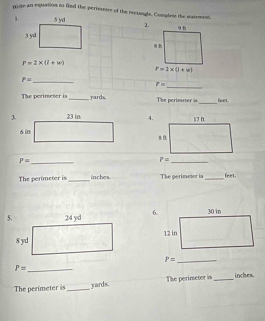 Write an equation to find the perimeter of the rectangle. Complete the statement
1.
2.
P=2* (l+w)
P= _
_ P=
The perimeter is_ yards. The perimeter is_ feet.
4.

P= _
_ P=
The perimeter is_ inches. The perimeter is _feet.
6.
P= _
P= _
The perimeter is_ yards. The perimeter is_ inches.