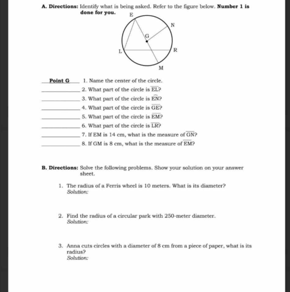 Directions: Identify what is being asked. Refer to the figure below. Number 1 is 
done for you 
Point G 1. Name the center of the circle. 
_2. What part of the circle is overline EL
_3. What part of the circle is widehat EN ? 
_4. What part of the circle is overline GE ) 
_5. What part of the circle is overline EM
_6. What part of the circle is overline LR ) 
_7. If EM is 14 cm, what is the measure of overline GN 2 
_8. If GM is 8 cm, what is the measure of overline EM 2 
B. Directions: Solve the following problems. Show your solution on your answer 
sheet. 
1. The radius of a Ferris wheel is 10 meters. What is its diameter? 
Solution: 
2. Find the radius of a circular park with 250-meter diameter. 
Solution: 
3. Anna cuts circles with a diameter of 8 cm from a piece of paper, what is its 
radius? 
Solution: