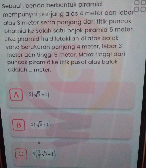 Sebuah benda berbentuk piramid
mempunyai panjang alas 4 meter dan lebar
alas 3 meter serta panjang dari titik puncak
piramid ke salah satu pojok piramid 5 meter.
Jika piramid itu diletakkan di atas balok
yang berukuran panjang 4 meter, lebar 3
meter dan tinggi 5 meter. Maka tinggi dari
puncak piramid ke titik pusat alas balok
adalah ... meter.
A 5(sqrt(5)+1)
B 5(sqrt(3)+1)
C 5( 1/2 sqrt(3)+1)