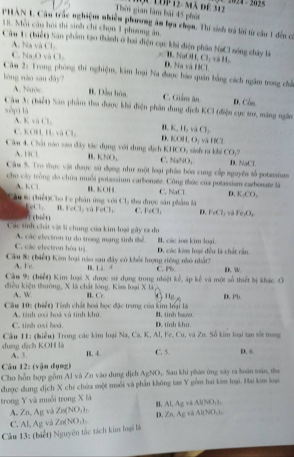 Hộc Lớp 12- Mã để 312
-2025
Thời gian làm bài 45 phút
PHAN 1. Câu trác nghiệm nhiên phương ản lựa chọn. Thí sinh trá lời từ câu 1 đến ca
18. Mỗi câu hội thí sinh chỉ chọn 1 phương án.
Câu 1: (biết) Sân phẩm tạo thành ở hai điện cực khi điện phân NaCl nóng chây lấ
A. Na và Cl₃.
B. NaOH, Cl_2 và 11,
C. Na₂O và Cl₃. D. Na và HCl.
Câu 2: Trong phòng thí nghiệm, kim loại Na được bảo quân bằng cách ngâm trong chấ
lòng nào sau dây?
B. Dầu hòa.
A. Nước. C. Giấm ăn. D. Cồn.
Câu 3: (biết) Sân phẩm thu được khi điện phân dung dịch KCI (điện cực trơ, mãng ngăn
xóp) là
A. vaCl_1 B. K_11_2 và Cl_2,
C. K 111,11, và Cl_3 và HCl.
D. KOH,O_2
Câu 4. Chất nào sau đây tác dụng với dung địch K IICO_3 sinh ra khí CO_2?
A. HCl B. KNO, NaNO_3. D. NaCL
C. 
Câu 5. Tro thực vật được sử dụng như một loại phân bón cung cấp nguyên tố potassium
cho cây trồng do chứa muồi potassium carbonate. Công thức của potassium carbonate là
A. KCl B. KOH. C. NaCl D. K_2CO_3.
Câu 6: (biết)Cho Fe phân ứng với Cl5 thu được sản phẩm là
eCl. B. FeCl₃ và FeCl₁. C. CCl_1
(biết)
D. FeCl_2 và Fe_1O_4.
Các tính chất vật lí chung của kim loại gây ra do
A các electron tự do trong mạng tỉnh thể. B. các ion kim loại.
C. các electron hóa trị. D. các kim loại đều là chất rấn.
Câu 8: (biết) Kim loại nào sau đây có khối lượng riêng nhỏ nhất?
A. Fe. B. Li、 C. Pb. D. W
Cậu 9: (biết) Kim loại X được sử dụng trong nhiệt kế, áp kế và một số thiết bị khác. Ở
điều kiện thường, X là chất lóng. Kim loại X là
A. W. B. Cr. C 11g. D. Pb.
Câu 10: (biết) Tính chất hoá học đặc trưng của kim loại là
A. tính oxi hoả và tính khử. B. tính bazσ.
C. tính oxi hoá. D. tính khử.
Câu 11: (hiểu) Trong các kim loại Na, Ca, K, Al, Fe, Cu, và Zn. Số kim loại tan tốt trong
dung dịch KOH là
A. 3. B. 4. C. 5. D. 6.
Câu 12: (vận dụng)
Cho hỗn hợp gồm Al và Zn vào dung đdịch AgNO_3. Sau khi phân ứng xây ra hoàn toàn, thu
được dung dịch X chỉ chứa một muối và phần không tan Y gồm hai kim loại. Hai kim loại
trong Y và muối trong X là
B. AI,Ag và Al(NO_3)_3.
A. Zn, Ag và Zn(NO_3)_2. AI(NO_3)_3.
D. Zn,Ag và
C. Al, Ag và Zn(NO_3)_2.
Câu 13: (biết) Nguyên tắc tách kim loại là