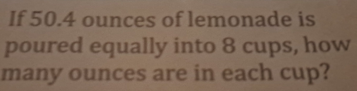 If 50.4 ounces of lemonade is 
poured equally into 8 cups, how 
many ounces are in each cup?