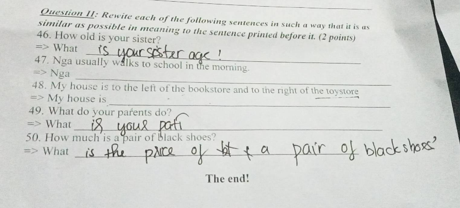 Question II: Rewite each of the following sentences in such a way that it is as 
similar as possible in meaning to the sentence printed before it. (2 points) 
46. How old is your sister? 
_ 
=> What 
47. Nga usually walks to school in the morning. 
_ 
=> Nga 
48. My house is to the left of the bookstore and to the right of the toystore 
_ 
=> My house is 
49. What do your parents do? 
_ 
=> What 
50. How much is a pair of black shoes? 
=> What_ 
The end!